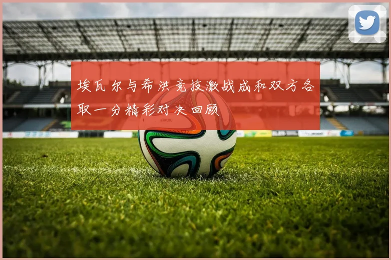 埃瓦尔与希洪竞技激战成和双方各取一分精彩对决回顾