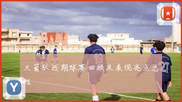 火箭队近期球赛回顾及表现亮点总结