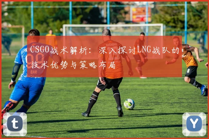 CSGO战术解析：深入探讨LNG战队的技术优势与策略布局