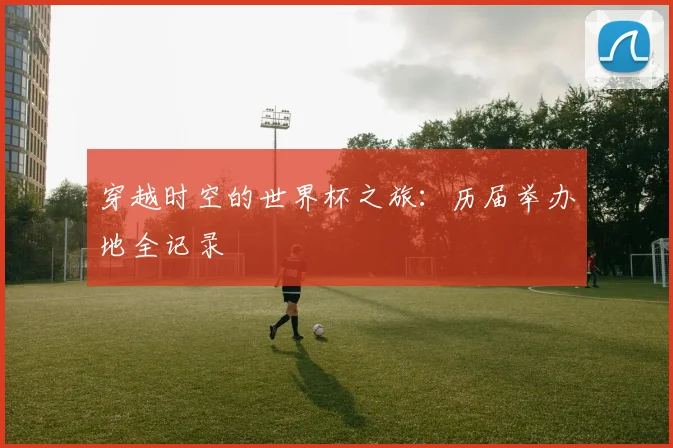 穿越时空的世界杯之旅：历届举办地全记录