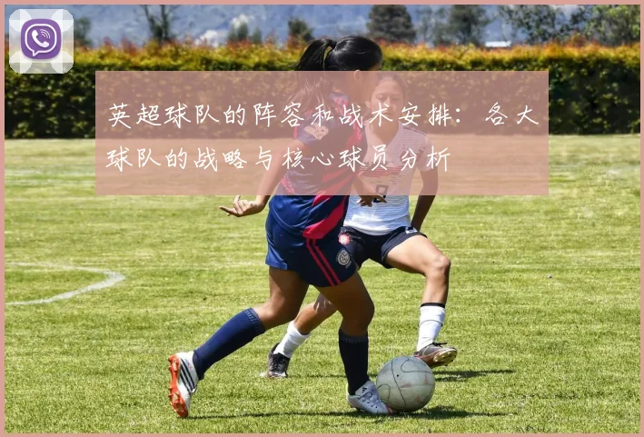 英超球队的阵容和战术安排：各大球队的战略与核心球员分析